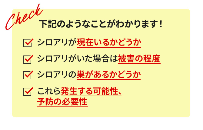 下記のようなことがわかります！　シロアリが現在いるかどうか　シロアリの巣があるかどうか　シロアリがいた場合は被害の程度　これら発生する可能性、予防の必要性